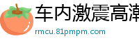 车内激震高潮，美女失禁喷水狂潮！国产自拍